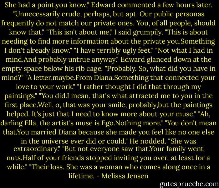 She had a point,you know," Edward commented a few hours later. "Unnecessarily crude, perhaps, but apt. Our public personas frequently do not match our private ones. You, of all people, should know that."<br />"This isn't about me," I said grumpily. "This is about needing to find more information about the private you.Something I don't already know."<br />"I have terribly ugly feet."<br />"Not what I had in mind.And probably untrue anyway."<br />Edward glanced down at the empty space below his rib cage. "Probably. So, what did you have in mind?"<br />"A letter,maybe.From Diana.Something that connected your love to your work."<br />"I rather thought I did that through my paintings."<br />"You did.I mean, that's what attracted me to you in the first place.Well, o, that was your smile, probably,but the paintings helped. It's just that I need to know more about your muse."<br />"Ah, darling Ella, the artist's muse is Ego.Nothing more."<br />"You don't mean that.You married Diana because she made you feel like no one else in the universe ever did or could."<br />He nodded. "She was extraordinary."<br />"But not everyone saw that.Your family went nuts.Half of your friends stopped inviting you over, at least for a while."<br />"Their loss. She was a woman who comes along once in a lifetime. - Melissa Jensen