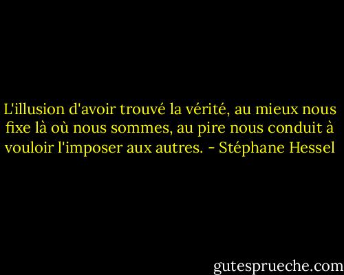 L'illusion d'avoir trouvé la vérité, au mieux nous fixe là où nous sommes, au pire nous conduit à vouloir l'imposer aux autres. - Stéphane Hessel