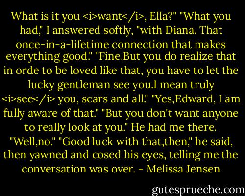 What is it you <i>want</i>, Ella?"<br />"What you had," I answered softly, "with Diana. That once-in-a-lifetime connection that makes everything good."<br />"Fine.But you do realize that in orde to be loved like that, you have to let the lucky gentleman see you.I mean truly <i>see</i> you, scars and all."<br />"Yes,Edward, I am fully aware of that."<br />"But you don't want anyone to really look at you."<br />He had me there. "Well,no."<br />"Good luck with that,then," he said, then yawned and cosed his eyes, telling me the conversation was over. - Melissa Jensen