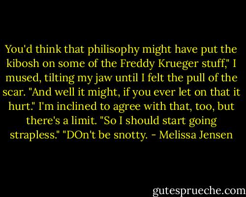 You'd think that philisophy might have put the kibosh on some of the Freddy Krueger stuff," I mused, tilting my jaw until I felt the pull of the scar.<br />"And well it might, if you ever let on that it hurt."<br />I'm inclined to agree with that, too, but there's a limit. "So I should start going strapless."<br />"DOn't be snotty. - Melissa Jensen