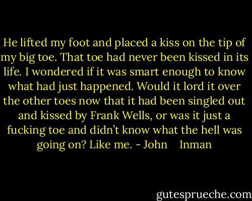 He lifted my foot and placed a kiss on the tip of my big toe. That toe had never been kissed in its life. I wondered if it was smart enough to know what had just happened. Would it lord it over the other toes now that it had been singled out and kissed by Frank Wells, or was it just a fucking toe and didn’t know what the hell was going on? Like me. - John    Inman