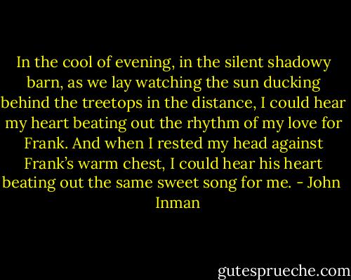 In the cool of evening, in the silent shadowy barn, as we lay watching the sun ducking behind the treetops in the distance, I could hear my heart beating out the rhythm of my love for Frank. And when I rested my head against Frank’s warm chest, I could hear his heart beating out the same sweet song for me. - John    Inman