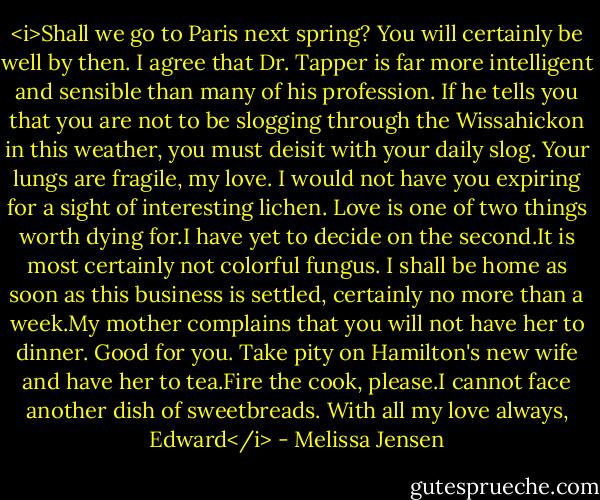 <i>Shall we go to Paris next spring? You will certainly be well by then. I agree that Dr. Tapper is far more intelligent and sensible than many of his profession. If he tells you that you are not to be slogging through the Wissahickon in this weather, you must deisit with your daily slog. Your lungs are fragile, my love. I would not have you expiring for a sight of interesting lichen. Love is one of two things worth dying for.I have yet to decide on the second.It is most certainly not colorful fungus.<br />I shall be home as soon as this business is settled, certainly no more than a week.My mother complains that you will not have her to dinner. Good for you. Take pity on Hamilton's new wife and have her to tea.Fire the cook, please.I cannot face another dish of sweetbreads.<br />With all my love always,<br />Edward</i> - Melissa Jensen
