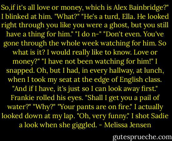 So,if it's all love or money, which is Alex Bainbridge?"<br />I blinked at him. "What?"<br />"He's a turd, Ella. He looked right through you like you were a ghost, but you still have a thing for him."<br />"I do n-"<br />"Don't even. You've gone through the whole week watching for him. So what is it? I would really like to know. Love or money?"<br />"I have not been watching for him!" I snapped. Oh, but I had, in every hallway, at lunch, when I took my seat at the edge of English class. "And if I have, it's just so I can look away first."<br />Frankie rolled his eyes. "Shall I get you a pail of water?"<br />"Why?"<br />"Your pants are on fire."<br />I actually looked down at my lap. "Oh, very funny." I shot Sadie a look when she giggled. - Melissa Jensen