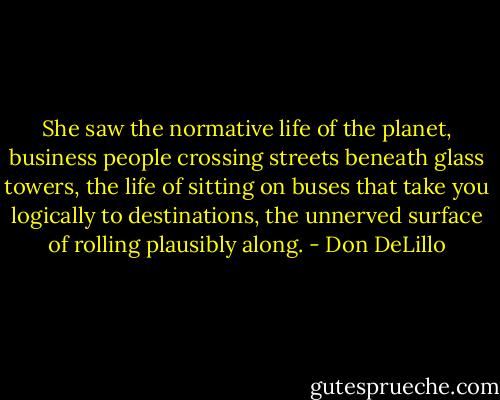 She saw the normative life of the planet, business people crossing streets beneath glass towers, the life of sitting on buses that take you logically to destinations, the unnerved surface of rolling plausibly along. - Don DeLillo