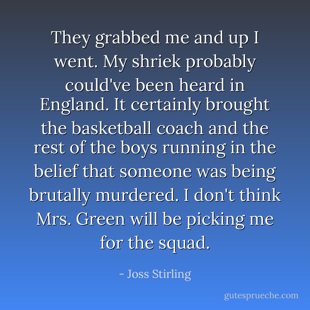 They grabbed me and up I went. My shriek probably could've been heard in England. It certainly brought the basketball coach and the rest of the boys running in the belief that someone was being brutally murdered.<br />I don't think Mrs. Green will be picking me for the squad. - Joss Stirling
