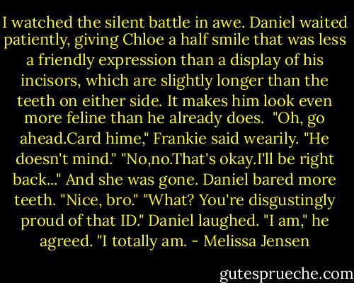 I watched the silent battle in awe. Daniel waited patiently, giving Chloe a half smile that was less a friendly expression than a display of his incisors, which are slightly longer than the teeth on either side. It makes him look even more feline than he already does. <br />"Oh, go ahead.Card hime," Frankie said wearily. "He doesn't mind."<br />"No,no.That's okay.I'll be right back..." And she was gone.<br />Daniel bared more teeth. "Nice, bro."<br />"What? You're disgustingly proud of that ID."<br />Daniel laughed. "I am," he agreed. "I totally am. - Melissa Jensen