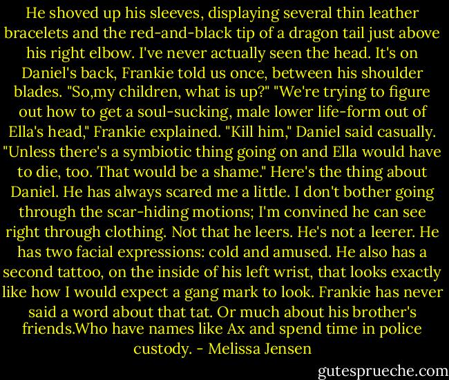 He shoved up his sleeves, displaying several thin leather bracelets and the red-and-black tip of a dragon tail just above his right elbow. I've never actually seen the head. It's on Daniel's back, Frankie told us once, between his shoulder blades. "So,my children, what is up?"<br />"We're trying to figure out how to get a soul-sucking, male lower life-form out of Ella's head," Frankie explained.<br />"Kill him," Daniel said casually. "Unless there's a symbiotic thing going on and Ella would have to die, too. That would be a shame."<br />Here's the thing about Daniel. He has always scared me a little. I don't bother going through the scar-hiding motions; I'm convined he can see right through clothing. Not that he leers. He's not a leerer. He has two facial expressions: cold and amused. He also has a second tattoo, on the inside of his left wrist, that looks exactly like how I would expect a gang mark to look. Frankie has never said a word about that tat. Or much about his brother's friends.Who have names like Ax and spend time in police custody. - Melissa Jensen