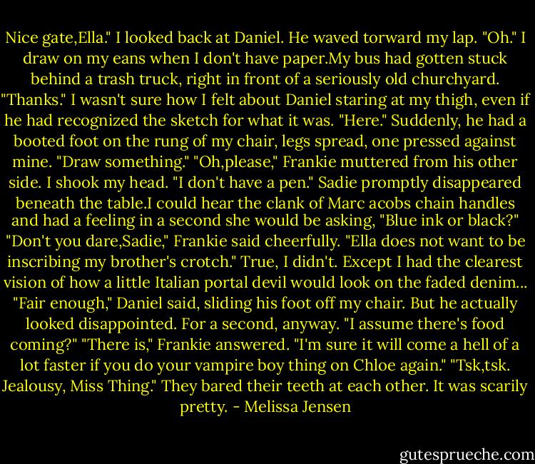 Nice gate,Ella."<br />I looked back at Daniel. He waved torward my lap.<br />"Oh." I draw on my eans when I don't have paper.My bus had gotten stuck behind a trash truck, right in front of a seriously old churchyard. "Thanks." I wasn't sure how I felt about Daniel staring at my thigh, even if he had recognized the sketch for what it was.<br />"Here." Suddenly, he had a booted foot on the rung of my chair, legs spread, one pressed against mine. "Draw something."<br />"Oh,please," Frankie muttered from his other side.<br />I shook my head. "I don't have a pen."<br />Sadie promptly disappeared beneath the table.I could hear the clank of Marc acobs chain handles and had a feeling in a second she would be asking, "Blue ink or black?"<br />"Don't you dare,Sadie," Frankie said cheerfully. "Ella does not want to be inscribing my brother's crotch."<br />True, I didn't. Except I had the clearest vision of how a little Italian portal devil would look on the faded denim...<br />"Fair enough," Daniel said, sliding his foot off my chair. But he actually looked disappointed. For a second, anyway. "I assume there's food coming?"<br />"There is," Frankie answered. "I'm sure it will come a hell of a lot faster if you do your vampire boy thing on Chloe again."<br />"Tsk,tsk. Jealousy, Miss Thing."<br />They bared their teeth at each other. It was scarily pretty. - Melissa Jensen