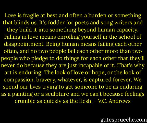Love is fragile at best and often a burden or something that blinds us. It's fodder for poets and song writers and they build it into something beyond human capacity. Falling in love means enrolling yourself in the school of disappointment. Being human means failing each other often, and no two people fail each other more than two people who pledge to do things for each other that they'll never do because they are just incapable of it...That's why art is enduring. The look of love or hope, or the look of compassion, bravery, whatever, is captured forever. We spend our lives trying to get someone to be as enduring as a painting or a sculpture and we can't because feelings crumble as quickly as the flesh. - V.C. Andrews