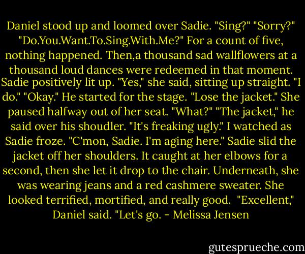 Daniel stood up and loomed over Sadie. "Sing?"<br />"Sorry?"<br />"Do.You.Want.To.Sing.With.Me?"<br />For a count of five, nothing happened. Then,a thousand sad wallflowers at a thousand loud dances were redeemed in that moment. Sadie positively lit up. "Yes," she said, sitting up straight. "I do."<br />"Okay." He started for the stage. "Lose the jacket."<br />She paused halfway out of her seat. "What?"<br />"The jacket," he said over his shoudler. "It's freaking ugly."<br />I watched as Sadie froze.<br />"C'mon, Sadie. I'm aging here."<br />Sadie slid the jacket off her shoulders. It caught at her elbows for a second, then she let it drop to the chair. Underneath, she was wearing jeans and a red cashmere sweater. She looked terrified, mortified, and really good. <br />"Excellent," Daniel said. "Let's go. - Melissa Jensen