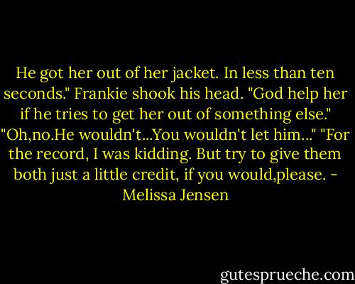 He got her out of her jacket. In less than ten seconds." Frankie shook his head. "God help her if he tries to get her out of something else."<br />"Oh,no.He wouldn't...You wouldn't let him..."<br />"For the record, I was kidding. But try to give them both just a little credit, if you would,please. - Melissa Jensen