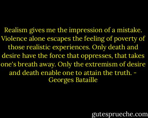 Realism gives me the impression of a mistake. Violence alone escapes the feeling of poverty of those realistic experiences. Only death and desire have the force that oppresses, that takes one's breath away. Only the extremism of desire and death enable one to attain the truth. - Georges Bataille