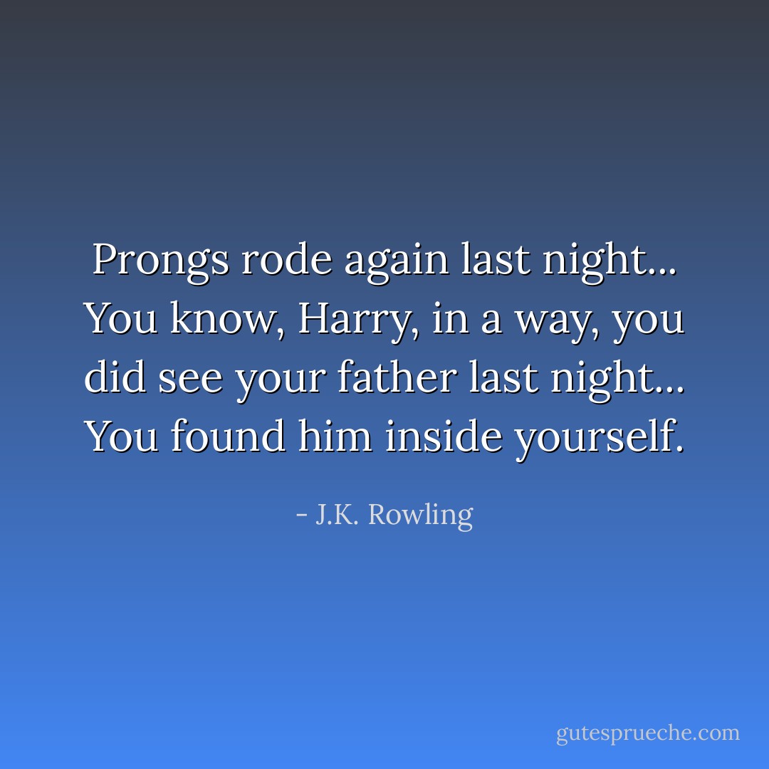 Prongs rode again last night... You know, Harry, in a way, you did see your father last night... You found him inside yourself. - J.K. Rowling