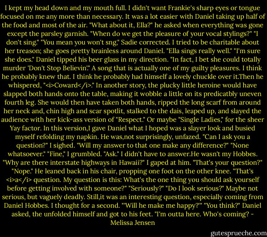 I kept my head down and my mouth full. I didn't want Frankie's sharp eyes or tongue focused on me any more than necessary. It was a lot easier with Daniel taking up half of the food and most of the air.<br />"What about it, Ella?" he asked when everything was gone except the parsley garnish. "When do we get the pleasure of your vocal stylings?"<br />"I don't sing."<br />"You mean you won't sng," Sadie corrected. I tried to be charitable about her treason; she goes pretty brainless around Daniel. "Ella sings really well."<br />"I'm sure she does." Daniel tipped his beer glass in my direction. "In fact, I bet she could totally murder 'Don't Stop Believin'." A song that is actually one of my guilty pleasures. I think he probably knew that. I think he probably had himself a lovely chuckle over it.Then he whispered, "<i>Coward</i>."<br />In another story, the plucky little heroine would have slapped both hands onto the table, making it wobble a little on its predicatbly uneven fourth leg. She would then have taken both hands, ripped the long scarf from around her neck and, chin high and scar spotlit, stalked to the dais, leaped up, and slayed the audience with her kick-ass version of "Respect." Or maybe "Single Ladies," for the sheer Yay factor.<br />In this version,I gave Daniel what I hoped was a slayer look and busied myself refolding my napkin.<br />He was,not surprisingly, unfazed. "Can I ask you a question?"<br />I sighed. "Will my answer to that one make any difference?"<br />"None whatsoever."<br />"Fine," I grumbled. "Ask." I didn't have to answer.He wasn't my Hobbes.<br />"Why are there interstate highways in Hawaii?"<br />I gaped at him. "That's your question?"<br />"Nope." He leaned back in his chair, propping one foot on the other knee. "That's <i>a</i> question. My question is this: What's the one thing you should ask yourself before getting involved with someone?"<br />"Seriously?"<br />"Do I look serious?"<br />Maybe not serious, but vaguely deadly. Still,it was an interesting question, especially coming from Daniel Hobbes. I thought for a second. "'Will he make me happy?'"<br />"You think?" Daniel asked, the unfolded himself and got to his feet. "I'm outta here. Who's coming? - Melissa Jensen
