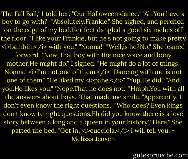 The Fall Ball," I told her. "Our Halloween dance."<br />"Ah.You have a boy to go with?"<br />"Absolutely.Frankie."<br />She sighed, and perched on the edge of my bed.Her feet dangled a good six inches off the floor. "I like your Frankie, but he's not going to make pretty <i>bambini</i> with you."<br />"Nonna!"<br />"Well,is he?No." She leaned forward. "Now, that boy with the nice voice and bony mother.He might do."<br />I sighed. "He might do a lot of things, Nonna." <i>I'm not one of them.</i> "Dancing with me is not one of them."<br />"He liked my <i>pane.</i>"<br />"Yup.He did."<br />"And you.He likes you."<br />"Nope.That he does not."<br />"Hmph.You with all the answers about boys."<br />That made me smile. "Apparently, I don't even know the right questions."<br />"Who does? Even kings don't know te right questions.Eh,did you know there is a love story between a king and a queen in your history? Here." She patted the bed. "Get in, <i>cucciola.</i> I will tell you. - Melissa Jensen