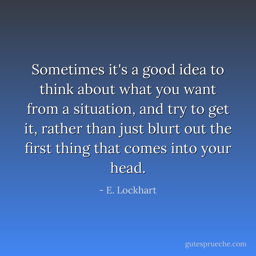 Sometimes it's a good idea to think about what you <i>want</i> from a situation, and try to get it, rather than just blurt out the first thing that comes into your head. - E. Lockhart