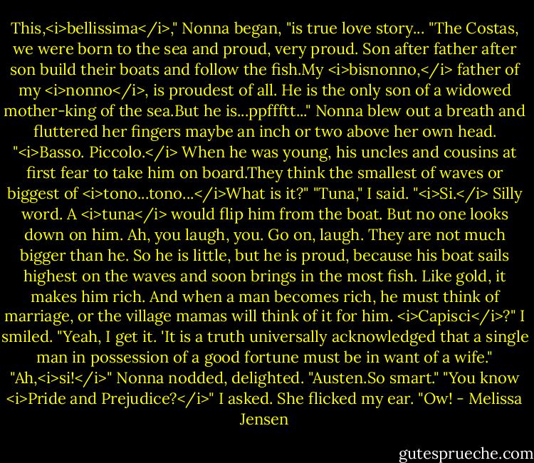 This,<i>bellissima</i>," Nonna began, "is true love story...<br />"The Costas, we were born to the sea and proud, very proud. Son after father after son build their boats and follow the fish.My <i>bisnonno,</i> father of my <i>nonno</i>, is proudest of all. He is the only son of a widowed mother-king of the sea.But he is...ppffftt..." Nonna blew out a breath and fluttered her fingers maybe an inch or two above her own head. "<i>Basso. Piccolo.</i> When he was young, his uncles and cousins at first fear to take him on board.They think the smallest of waves or biggest of <i>tono...tono...</i>What is it?"<br />"Tuna," I said.<br />"<i>Si.</i> Silly word. A <i>tuna</i> would flip him from the boat. But no one looks down on him. Ah, you laugh, you. Go on, laugh. They are not much bigger than he. So he is little, but he is proud, because his boat sails highest on the waves and soon brings in the most fish. Like gold, it makes him rich. And when a man becomes rich, he must think of marriage, or the village mamas will think of it for him. <i>Capisci</i>?"<br />I smiled. "Yeah, I get it. 'It is a truth universally acknowledged that a single man in possession of a good fortune must be in want of a wife."<br />"Ah,<i>si!</i>" Nonna nodded, delighted. "Austen.So smart."<br />"You know <i>Pride and Prejudice?</i>" I asked. She flicked my ear. "Ow! - Melissa Jensen