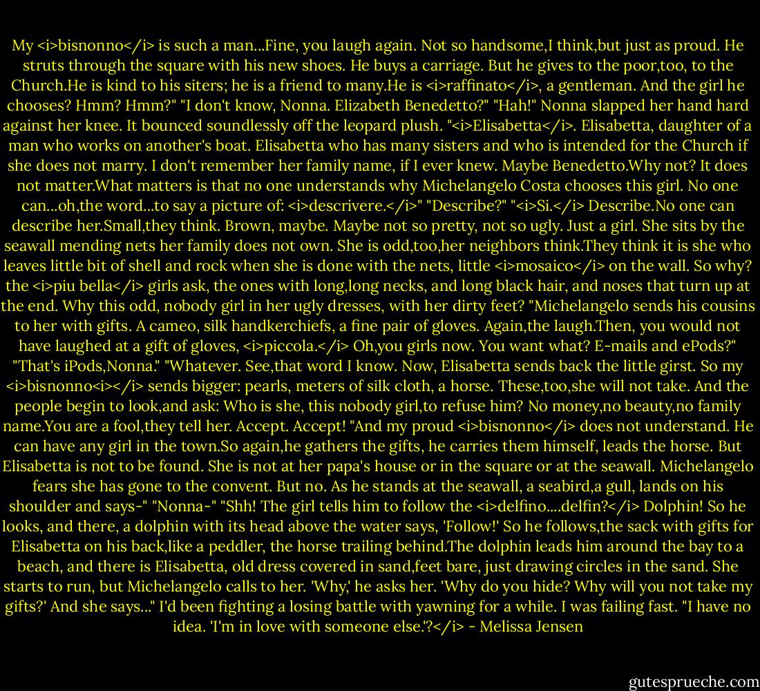 My <i>bisnonno</i> is such a man...Fine, you laugh again. Not so handsome,I think,but just as proud. He struts through the square with his new shoes. He buys a carriage. But he gives to the poor,too, to the Church.He is kind to his siters; he is a friend to many.He is <i>raffinato</i>, a gentleman. And the girl he chooses? Hmm? Hmm?"<br />"I don't know, Nonna. Elizabeth Benedetto?"<br />"Hah!" Nonna slapped her hand hard against her knee. It bounced soundlessly off the leopard plush. "<i>Elisabetta</i>. Elisabetta, daughter of a man who works on another's boat. Elisabetta who has many sisters and who is intended for the Church if she does not marry. I don't remember her family name, if I ever knew. Maybe Benedetto.Why not? It does not matter.What matters is that no one understands why Michelangelo Costa chooses this girl. No one can...oh,the word...to say a picture of: <i>descrivere.</i>"<br />"Describe?"<br />"<i>Si.</i> Describe.No one can describe her.Small,they think. Brown, maybe. Maybe not so pretty, not so ugly. Just a girl. She sits by the seawall mending nets her family does not own. She is odd,too,her neighbors think.They think it is she who leaves little bit of shell and rock when she is done with the nets, little <i>mosaico</i> on the wall. So why? the <i>piu bella</i> girls ask, the ones with long,long necks, and long black hair, and noses that turn up at the end. Why this odd, nobody girl in her ugly dresses, with her dirty feet?<br />"Michelangelo sends his cousins to her with gifts. A cameo, silk handkerchiefs, a fine pair of gloves. Again,the laugh.Then, you would not have laughed at a gift of gloves, <i>piccola.</i> Oh,you girls now. You want what? E-mails and ePods?"<br />"That's iPods,Nonna."<br />"Whatever. See,that word I know. Now, Elisabetta sends back the little girst. So my <i>bisnonno<i></i> sends bigger: pearls, meters of silk cloth, a horse. These,too,she will not take. And the people begin to look,and ask: Who is she, this nobody girl,to refuse him? No money,no beauty,no family name.You are a fool,they tell her. Accept. Accept!<br />"And my proud <i>bisnonno</i> does not understand. He can have any girl in the town.So again,he gathers the gifts, he carries them himself, leads the horse. But Elisabetta is not to be found. She is not at her papa's house or in the square or at the seawall. Michelangelo fears she has gone to the convent. But no. As he stands at the seawall, a seabird,a gull, lands on his shoulder and says-"<br />"Nonna-"<br />"Shh! The girl tells him to follow the <i>delfino....delfin?</i> Dolphin! So he looks, and there, a dolphin with its head above the water says, 'Follow!' So he follows,the sack with gifts for Elisabetta on his back,like a peddler, the horse trailing behind.The dolphin leads him around the bay to a beach, and there is Elisabetta, old dress covered in sand,feet bare, just drawing circles in the sand. She starts to run, but Michelangelo calls to her. 'Why,' he asks her. 'Why do you hide? Why will you not take my gifts?' And she says..."<br />I'd been fighting a losing battle with yawning for a while. I was failing fast. "I have no idea. 'I'm in love with someone else.'?</i> - Melissa Jensen