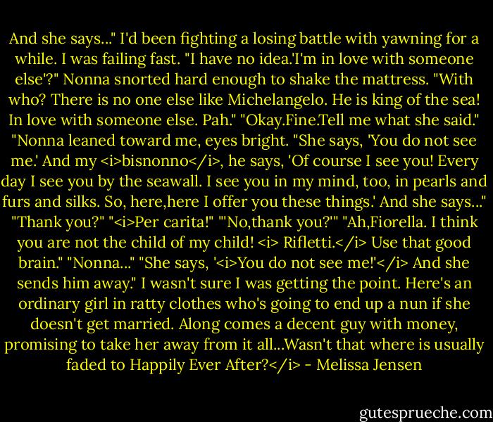 And she says..."<br />I'd been fighting a losing battle with yawning for a while. I was failing fast. "I have no idea.'I'm in love with someone else'?"<br />Nonna snorted hard enough to shake the mattress. "With who? There is no one else like Michelangelo. He is king of the sea! In love with someone else. Pah."<br />"Okay.Fine.Tell me what she said."<br />"Nonna leaned toward me, eyes bright. "She says, 'You do not see me.' And my <i>bisnonno</i>, he says, 'Of course I see you! Every day I see you by the seawall. I see you in my mind, too, in pearls and furs and silks. So, here,here I offer you these things.' And she says..."<br />"Thank you?"<br />"<i>Per carita!"<br />"'No,thank you?'"<br />"Ah,Fiorella. I think you are not the child of my child! <i> Rifletti.</i> Use that good brain."<br />"Nonna..."<br />"She says, '<i>You do not see me!'</i> And she sends him away."<br />I wasn't sure I was getting the point. Here's an ordinary girl in ratty clothes who's going to end up a nun if she doesn't get married. Along comes a decent guy with money, promising to take her away from it all...Wasn't that where is usually faded to Happily Ever After?</i> - Melissa Jensen