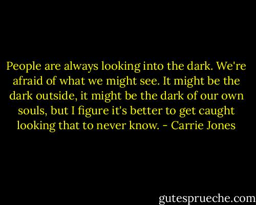 People are always looking into the dark. We're afraid of what we might see. It might be the dark outside, it might be the dark of our own souls, but I figure it's better to get caught looking that to never know. - Carrie Jones