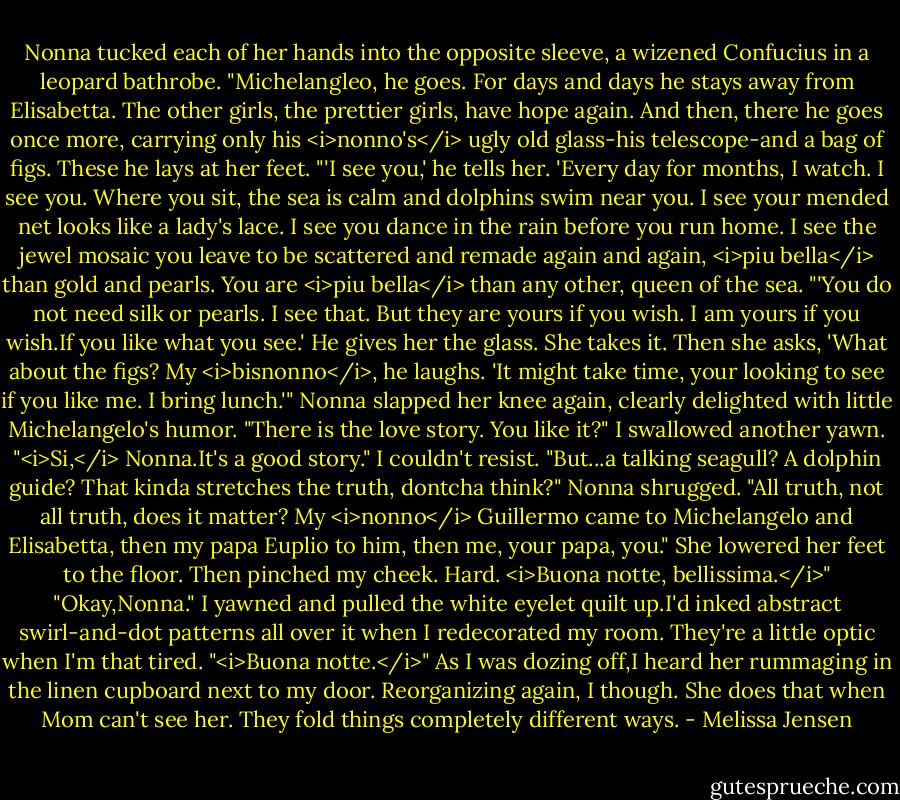 Nonna tucked each of her hands into the opposite sleeve, a wizened Confucius in a leopard bathrobe. "Michelangleo, he goes. For days and days he stays away from Elisabetta. The other girls, the prettier girls, have hope again. And then, there he goes once more, carrying only his <i>nonno's</i> ugly old glass-his telescope-and a bag of figs. These he lays at her feet.<br />"'I see you,' he tells her. 'Every day for months, I watch. I see you. Where you sit, the sea is calm and dolphins swim near you. I see your mended net looks like a lady's lace. I see you dance in the rain before you run home. I see the jewel mosaic you leave to be scattered and remade again and again, <i>piu bella</i> than gold and pearls. You are <i>piu bella</i> than any other, queen of the sea.<br />"'You do not need silk or pearls. I see that. But they are yours if you wish. I am yours if you wish.If you like what you see.' He gives her the glass. She takes it. Then she asks, 'What about the figs? My <i>bisnonno</i>, he laughs. 'It might take time, your looking to see if you like me. I bring lunch.'" Nonna slapped her knee again, clearly delighted with little Michelangelo's humor. "There is the love story. You like it?"<br />I swallowed another yawn. "<i>Si,</i> Nonna.It's a good story." I couldn't resist. "But...a talking seagull? A dolphin guide? That kinda stretches the truth, dontcha think?"<br />Nonna shrugged. "All truth, not all truth, does it matter? My <i>nonno</i> Guillermo came to Michelangelo and Elisabetta, then my papa Euplio to him, then me, your papa, you." She lowered her feet to the floor. Then pinched my cheek. Hard. <i>Buona notte, bellissima.</i>"<br />"Okay,Nonna." I yawned and pulled the white eyelet quilt up.I'd inked abstract swirl-and-dot patterns all over it when I redecorated my room. They're a little optic when I'm that tired. "<i>Buona notte.</i>"<br />As I was dozing off,I heard her rummaging in the linen cupboard next to my door. Reorganizing again, I though. She does that when Mom can't see her. They fold things completely different ways. - Melissa Jensen