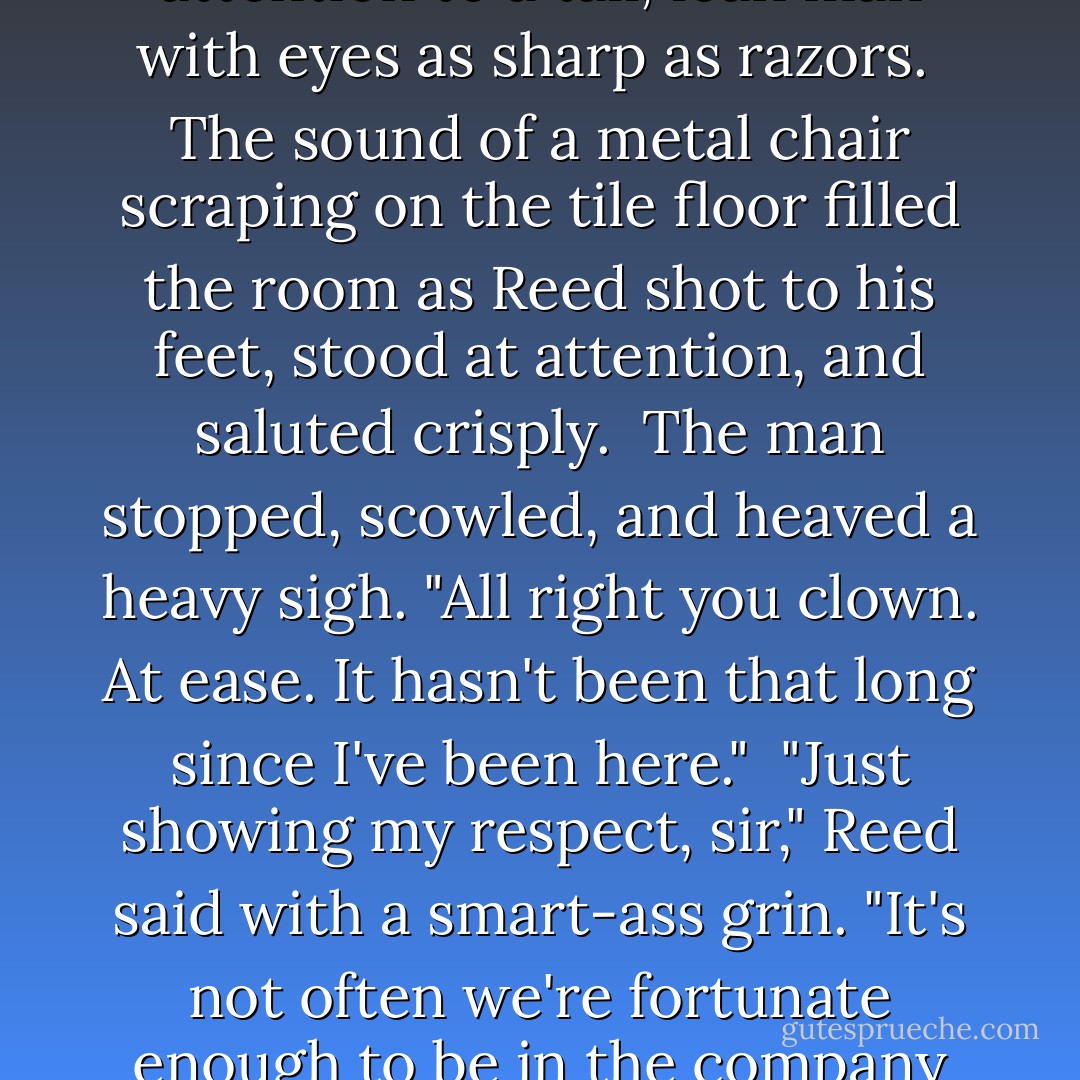 The door to the situation room door opened, drawing her attention to a tall, lean man with eyes as sharp as razors.<br /><br />The sound of a metal chair scraping on the tile floor filled the room as Reed shot to his feet, stood at attention, and saluted crisply.<br /><br />The man stopped, scowled, and heaved a heavy sigh. "All right you clown. At ease. It hasn't been that long since I've been here."<br /><br />"Just showing my respect, sir," Reed said with a smart-ass grin. "It's not often we're fortunate enough to be in the company of such greatness. - Cindy Gerard