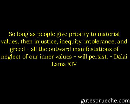 So long as people give priority to material values, then injustice, inequity, intolerance, and greed - all the outward manifestations of neglect of our inner values - will persist. - Dalai Lama XIV
