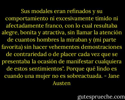 Sus modales eran refinados y su comportamiento ni excesivamente tímido ni afectadamente franco, con lo cual resultaba alegre, bonita y atractiva, sin llamar la atención de cuantos hombres la miraban y (mi parte favorita) sin hacer vehementes demostraciones de contrariedad o de placer cada vez que se presentaba la ocasión de manifestar cualquiera de estos sentimientos". Porque qué lindo es cuando una mujer no es sobreactuada. - Jane Austen