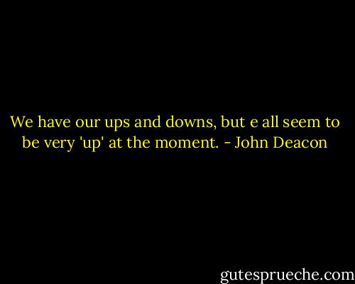 We have our ups and downs, but e all seem to be very 'up' at the moment. - John Deacon