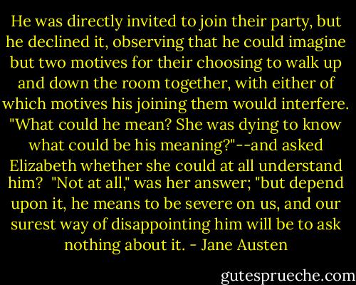 He was directly invited to join their party, but he declined it, observing that he could imagine but two motives for their choosing to walk up and down the room together, with either of which motives his joining them would interfere. "What could he mean? She was dying to know what could be his meaning?"--and asked Elizabeth whether she could at all understand him? <br />"Not at all," was her answer; "but depend upon it, he means to be severe on us, and our surest way of disappointing him will be to ask nothing about it. - Jane Austen