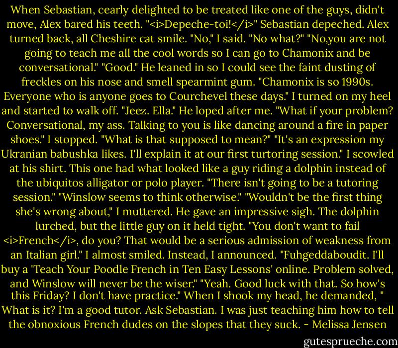 When Sebastian, cearly delighted to be treated like one of the guys, didn't move, Alex bared his teeth. "<i>Depeche-toi!</i>"<br />Sebastian depeched. Alex turned back, all Cheshire cat smile.<br />"No," I said.<br />"No what?"<br />"No,you are not going to teach me all the cool words so I can go to Chamonix and be conversational."<br />"Good." He leaned in so I could see the faint dusting of freckles on his nose and smell spearmint gum. "Chamonix is so 1990s. Everyone who is anyone goes to Courchevel these days."<br />I turned on my heel and started to walk off.<br />"Jeez. Ella." He loped after me. "What if your problem? Conversational, my ass. Talking to you is like dancing around a fire in paper shoes."<br />I stopped. "What is that supposed to mean?"<br />"It's an expression my Ukranian babushka likes. I'll explain it at our first turtoring session."<br />I scowled at his shirt. This one had what looked like a guy riding a dolphin instead of the ubiquitos alligator or polo player. "There isn't going to be a tutoring session."<br />"Winslow seems to think otherwise."<br />"Wouldn't be the first thing she's wrong about," I muttered.<br />He gave an impressive sigh. The dolphin lurched, but the little guy on it held tight. "You don't want to fail <i>French</i>, do you? That would be a serious admission of weakness from an Italian girl."<br />I almost smiled. Instead, I announced. "Fuhgeddaboudit. I'll buy a 'Teach Your Poodle French in Ten Easy Lessons' online. Problem solved, and Winslow will never be the wiser."<br />"Yeah. Good luck with that. So how's this Friday? I don't have practice." When I shook my head, he demanded, " What is it? I'm a good tutor. Ask Sebastian. I was just teaching him how to tell the obnoxious French dudes on the slopes that they suck. - Melissa Jensen