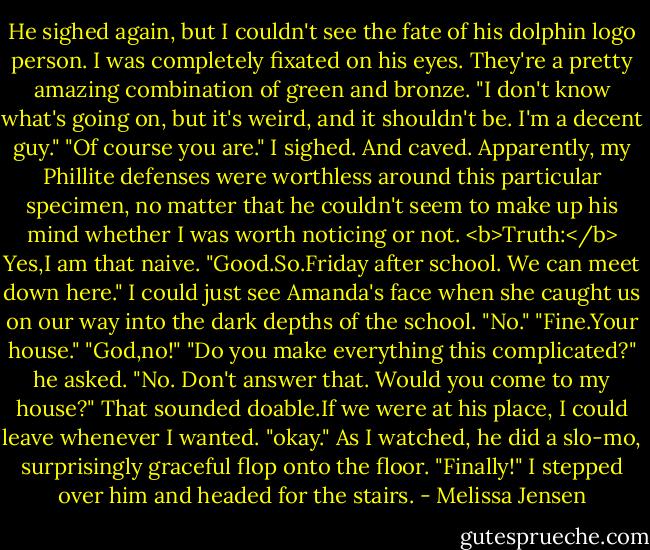 He sighed again, but I couldn't see the fate of his dolphin logo person. I was completely fixated on his eyes. They're a pretty amazing combination of green and bronze. "I don't know what's going on, but it's weird, and it shouldn't be. I'm a decent guy."<br />"Of course you are." I sighed. And caved. Apparently, my Phillite defenses were worthless around this particular specimen, no matter that he couldn't seem to make up his mind whether I was worth noticing or not.<br /><b>Truth:</b> Yes,I am that naive.<br />"Good.So.Friday after school. We can meet down here."<br />I could just see Amanda's face when she caught us on our way into the dark depths of the school. "No."<br />"Fine.Your house."<br />"God,no!"<br />"Do you make everything this complicated?" he asked. "No. Don't answer that. Would you come to my house?"<br />That sounded doable.If we were at his place, I could leave whenever I wanted. "okay."<br />As I watched, he did a slo-mo, surprisingly graceful flop onto the floor. "Finally!"<br />I stepped over him and headed for the stairs. - Melissa Jensen