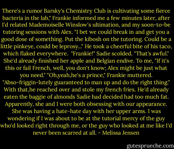 There's a rumor Barsky's Chemistry Club is cultivating some fierce bacteria in the lab," Frankie informed me a few minutes later, after I'd related Mademoiselle Winslow's ultimation, and my soon-to-be tutoring sessions with Alex. "I bet we could break in and get you a good dose of something. Put the kibosh on the tutoring. Could be a little pinkeye, could be leprosy..." He took a cheerful bite of his taco, which flaked everywhere. <br />"Frankie!" Sadie scolded. "That's awful." She'd already finished her apple and Belgian endive. To me, "If it's this or fail French, well, you don't know; Alex might be just what you need."<br />"Oh,yeah,he's a prince," Frankie muttered. "Abso-friggin-lutely guaranteed to man up and do the right thing."<br />With that,he reached over and stole my french fries. He'd already eaten the baggie of almonds Sadie had decided had too much fat. Apparently, she and I were both obsessing with our appearance. She was having a hate-hate day with her upper arms. I was wondering if I was about to be at the tutorial mercy of the guy who'd looked right through me, or the guy who looked at me like I'd never been scarred at all. - Melissa Jensen