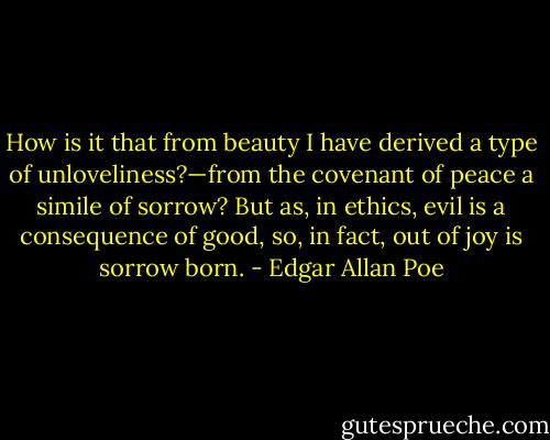 How is it that from beauty I have derived a type of unloveliness?—from the covenant of peace a simile of sorrow? But as, in ethics, evil is a consequence of good, so, in fact, out of joy is sorrow born. - Edgar Allan Poe