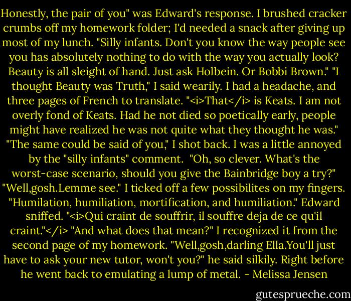 Honestly, the pair of you" was Edward's response. I brushed cracker crumbs off my homework folder; I'd needed a snack after giving up most of my lunch. "Silly infants. Don't you know the way people see you has absolutely nothing to do with the way you actually look? Beauty is all sleight of hand. Just ask Holbein. Or Bobbi Brown."<br />"I thought Beauty was Truth," I said wearily. I had a headache, and three pages of French to translate.<br />"<i>That</i> is Keats. I am not overly fond of Keats. Had he not died so poetically early, people might have realized he was not quite what they thought he was."<br />"The same could be said of you," I shot back. I was a little annoyed by the "silly infants" comment. <br />"Oh, so clever. What's the worst-case scenario, should you give the Bainbridge boy a try?"<br />"Well,gosh.Lemme see." I ticked off a few possibilites on my fingers. "Humilation, humiliation, mortification, and humiliation."<br />Edward sniffed. "<i>Qui craint de souffrir, il souffre deja de ce qu'il craint."</i><br />"And what does that mean?" I recognized it from the second page of my homework.<br />"Well,gosh,darling Ella.You'll just have to ask your new tutor, won't you?" he said silkily. Right before he went back to emulating a lump of metal. - Melissa Jensen