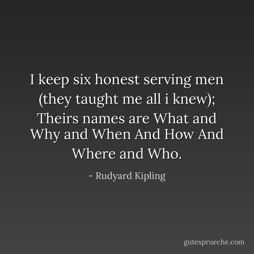 I keep six honest serving men (they taught me all i knew); Theirs names are What and Why and When And How And Where and Who. - Rudyard Kipling