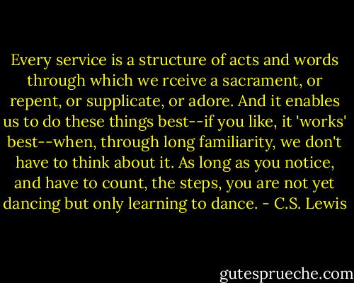 Every service is a structure of acts and words through which we rceive a sacrament, or repent, or supplicate, or adore. And it enables us to do these things best--if you like, it 'works' best--when, through long familiarity, we don't have to think about it. As long as you notice, and have to count, the steps, you are not yet dancing but only learning to dance. - C.S. Lewis