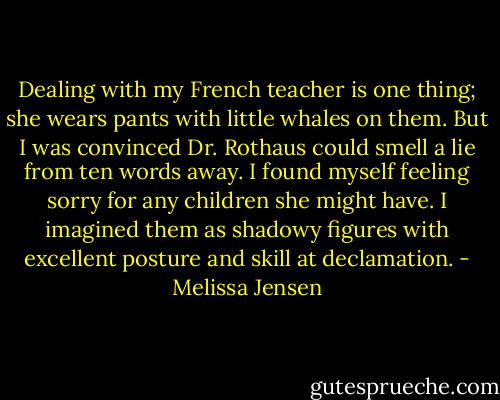 Dealing with my French teacher is one thing; she wears pants with little whales on them. But I was convinced Dr. Rothaus could smell a lie from ten words away. I found myself feeling sorry for any children she might have. I imagined them as shadowy figures with excellent posture and skill at declamation. - Melissa Jensen
