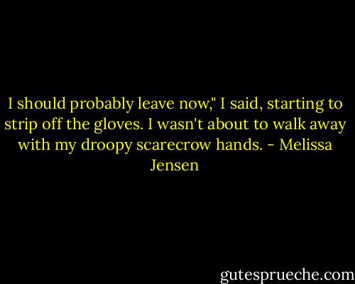 I should probably leave now," I said, starting to strip off the gloves. I wasn't about to walk away with my droopy scarecrow hands. - Melissa Jensen