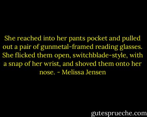 She reached into her pants pocket and pulled out a pair of gunmetal-framed reading glasses. She flicked them open, switchblade-style, with a snap of her wrist, and shoved them onto her nose. - Melissa Jensen