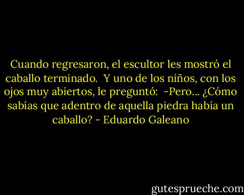 Cuando regresaron, el escultor les mostró el caballo terminado.<br /><br />Y uno de los niños, con los ojos muy abiertos, le preguntó:<br /><br />-Pero... ¿Cómo sabías que adentro de aquella piedra había un caballo? - Eduardo Galeano