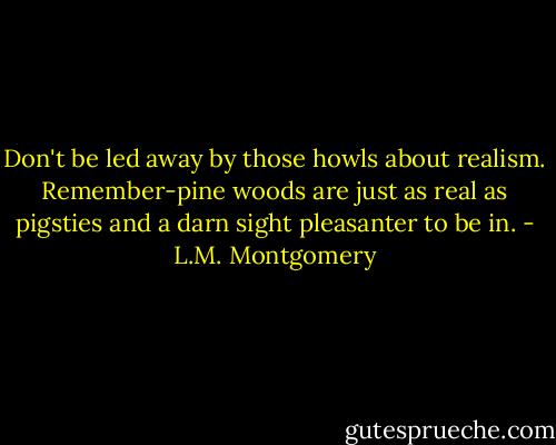 Don't be led away by those howls about realism. Remember-pine woods are just as real as pigsties and a darn sight pleasanter to be in. - L.M. Montgomery