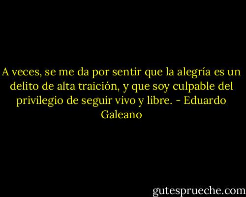 A veces, se me da por sentir que la alegría es un delito de alta traición, y que soy culpable del privilegio de seguir vivo y libre. - Eduardo Galeano