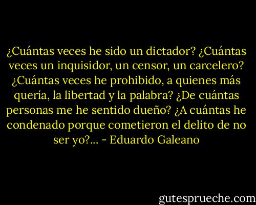 ¿Cuántas veces he sido un dictador? ¿Cuántas veces un inquisidor, un censor, un carcelero? ¿Cuántas veces he prohibido, a quienes más quería, la libertad y la palabra? ¿De cuántas personas me he sentido dueño? ¿A cuántas he condenado porque cometieron el delito de no ser yo?... - Eduardo Galeano
