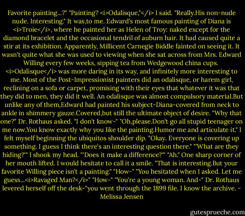 Favorite painting...?"<br />"Painting? <i>Odalisque,"</i> I said.<br />"Really.His non-nude nude. Interesting."<br />It was,to me. Edward's most famous painting of Diana is <i>Troie</i>, where he painted her as Helen of Troy: naked except for the diamond bracelet and the occasional tendril of auburn hair. It had caused quite a stir at its exhibition. Apparently, Millicent Carnegie Biddle fainted on seeing it. It wasn't quite what she was used to viewing when she sat across from Mrs. Edward Willing every few weeks, sipping tea from Wedgewood china cups. <br /><i>Odalisque</i> was more daring in its way, and infinitely more interesting to me. Most of the Post-Impressionist painters did an odalisque, or harem girl, reclining on a sofa or carpet, promising with their eyes that whatever it was that they did to men, they did it well. An odalisque was almost compulsory material.But unlike any of them,Edward had painted his subject-Diana-covered from neck to ankle in shimmery gauze.Covered,but still the ultimate object of desire.<br />"Why that one?" Dr. Rothaus asked.<br />"I don't know-"<br />"Oh,please.Don't go all stupid teenager on me now.You know exactly why you like the painting.Humor me and articulate it."<br />I felt myself beginning the ubiquitos shoulder dip. "Okay. Everyone is covering up something. I guess I think there's an interesting question there."<br />"'What are they hiding?'"<br />I shook my head. "'Does it make a difference?'"<br />"Ah." One sharp corner of her mouth lifted. I would hesitate to call it a smile. "That is interesting.But your favorite Willing piece isn't a painting."<br />"How-"<br />"You hesitated when I asked. Let me guess...<i>Ravaged Man?</i>"<br />"How-"<br />"You're a young woman. And-" Dr. Rothaus levered herself off the desk-"you went through the 1899 file. I know the archive. - Melissa Jensen