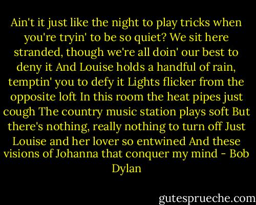 Ain't it just like the night to play tricks when you're tryin' to be so quiet?<br />We sit here stranded, though we're all doin' our best to deny it<br />And Louise holds a handful of rain, temptin' you to defy it<br />Lights flicker from the opposite loft<br />In this room the heat pipes just cough<br />The country music station plays soft<br />But there's nothing, really nothing to turn off<br />Just Louise and her lover so entwined<br />And these visions of Johanna that conquer my mind - Bob Dylan