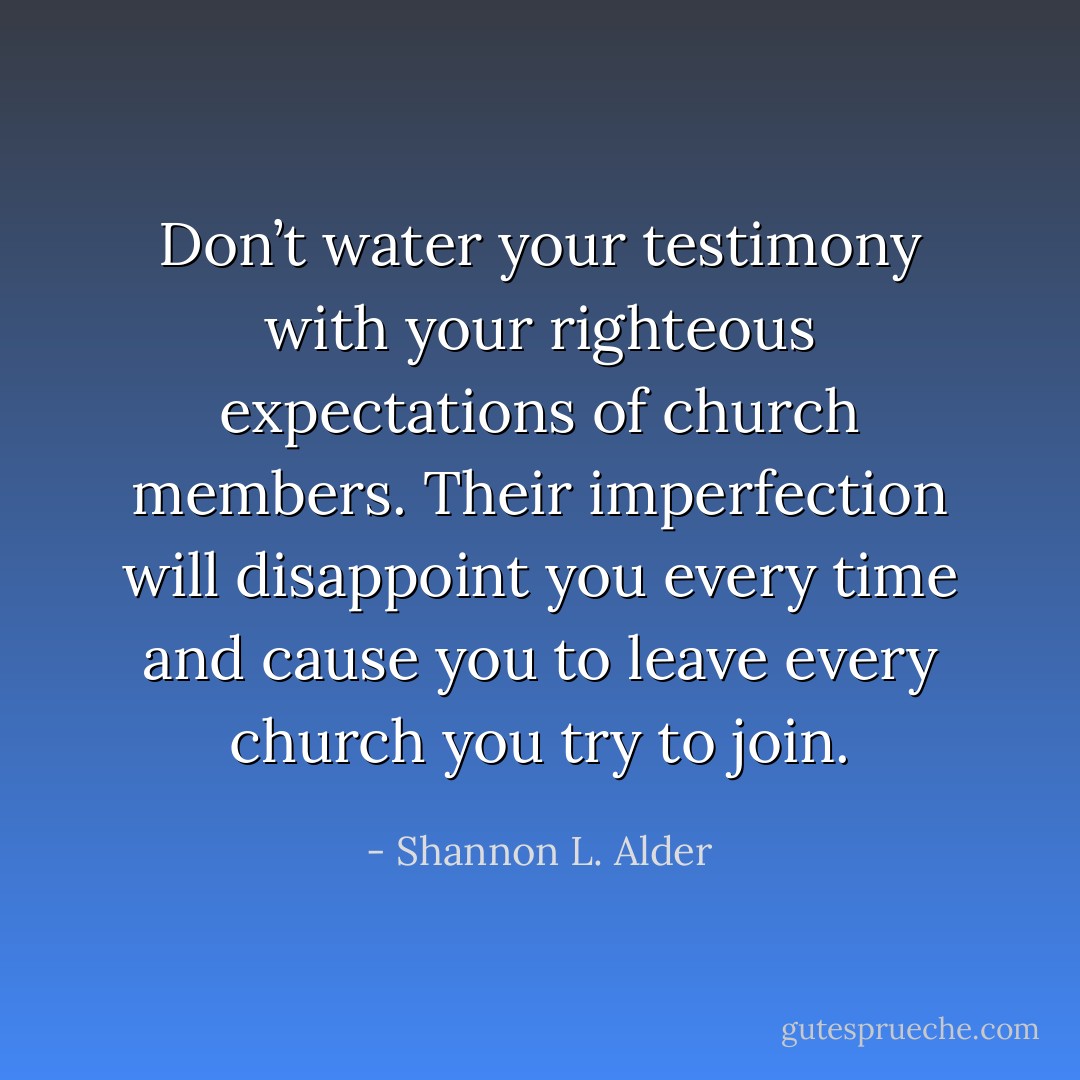 Don’t water your testimony with your righteous expectations of church members. Their imperfection will disappoint you every time and cause you to leave every church you try to join. - Shannon L. Alder