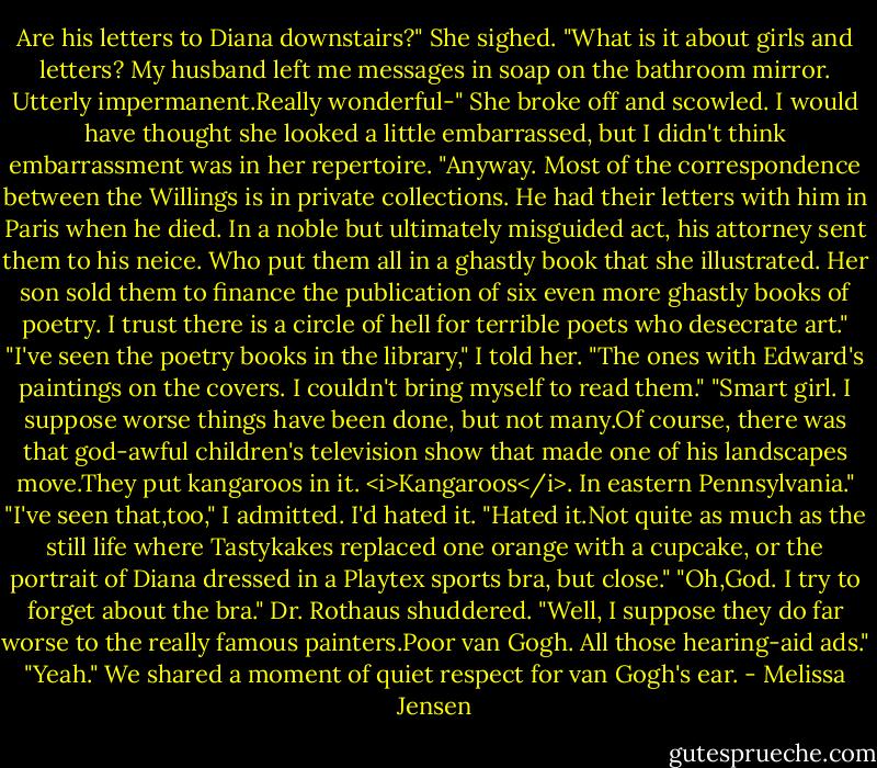Are his letters to Diana downstairs?"<br />She sighed. "What is it about girls and letters? My husband left me messages in soap on the bathroom mirror. Utterly impermanent.Really wonderful-" She broke off and scowled. I would have thought she looked a little embarrassed, but I didn't think embarrassment was in her repertoire. "Anyway. Most of the correspondence between the Willings is in private collections. He had their letters with him in Paris when he died. In a noble but ultimately misguided act, his attorney sent them to his neice. Who put them all in a ghastly book that she illustrated. Her son sold them to finance the publication of six even more ghastly books of poetry. I trust there is a circle of hell for terrible poets who desecrate art."<br />"I've seen the poetry books in the library," I told her. "The ones with Edward's paintings on the covers. I couldn't bring myself to read them."<br />"Smart girl. I suppose worse things have been done, but not many.Of course, there was that god-awful children's television show that made one of his landscapes move.They put kangaroos in it. <i>Kangaroos</i>. In eastern Pennsylvania."<br />"I've seen that,too," I admitted. I'd hated it. "Hated it.Not quite as much as the still life where Tastykakes replaced one orange with a cupcake, or the portrait of Diana dressed in a Playtex sports bra, but close."<br />"Oh,God. I try to forget about the bra." Dr. Rothaus shuddered. "Well, I suppose they do far worse to the really famous painters.Poor van Gogh. All those hearing-aid ads."<br />"Yeah." We shared a moment of quiet respect for van Gogh's ear. - Melissa Jensen