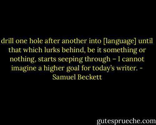 drill one hole after another into [language] until that which lurks behind, be it something or nothing, starts seeping through – I cannot imagine a higher goal for today’s writer. - Samuel Beckett